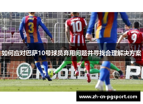 如何应对巴萨10号球员弃用问题并寻找合理解决方案