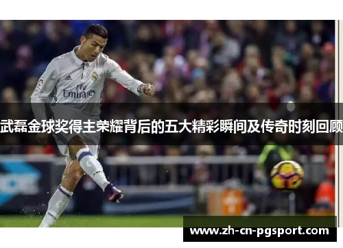武磊金球奖得主荣耀背后的五大精彩瞬间及传奇时刻回顾
