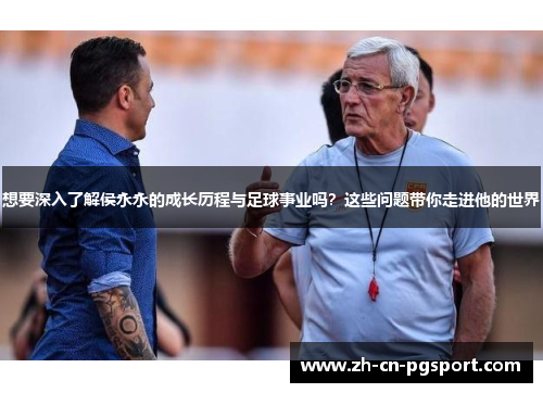 想要深入了解侯永永的成长历程与足球事业吗？这些问题带你走进他的世界