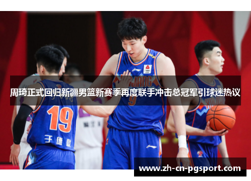 周琦正式回归新疆男篮新赛季再度联手冲击总冠军引球迷热议