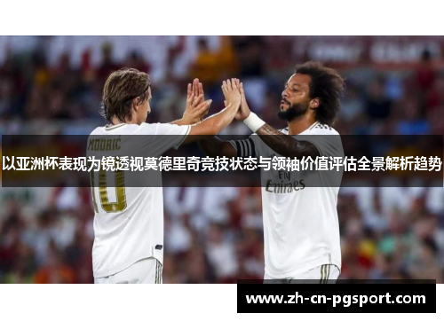 以亚洲杯表现为镜透视莫德里奇竞技状态与领袖价值评估全景解析趋势