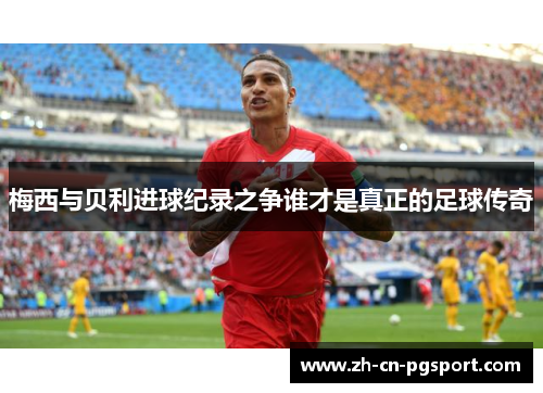 梅西与贝利进球纪录之争谁才是真正的足球传奇