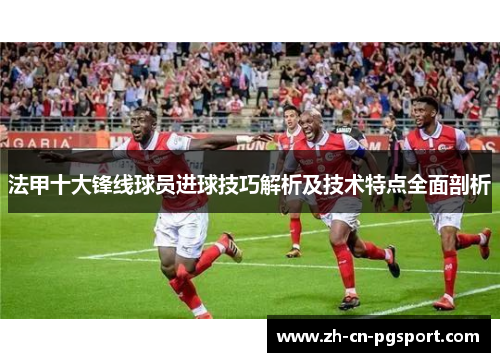 法甲十大锋线球员进球技巧解析及技术特点全面剖析