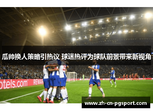 瓜帅换人策略引热议 球迷热评为球队前景带来新视角